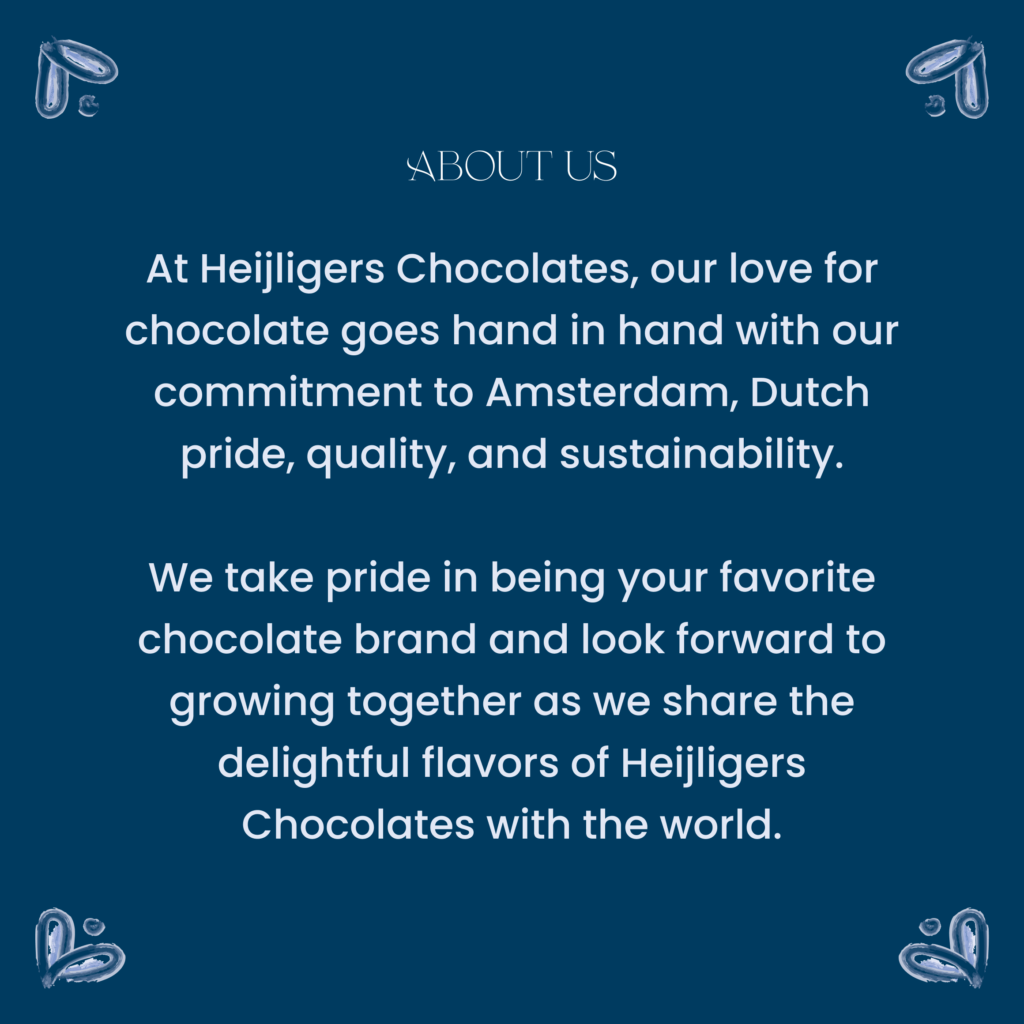 At Heijligers Chocolates, our love for chocolate goes hand in hand with our commitment to Amsterdam, Dutch pride, quality, and sustainability.

We take pride in being your favorite chocolate brand and look forward to growing together as we share the delightful flavors of Heijligers Chocolates with the world.